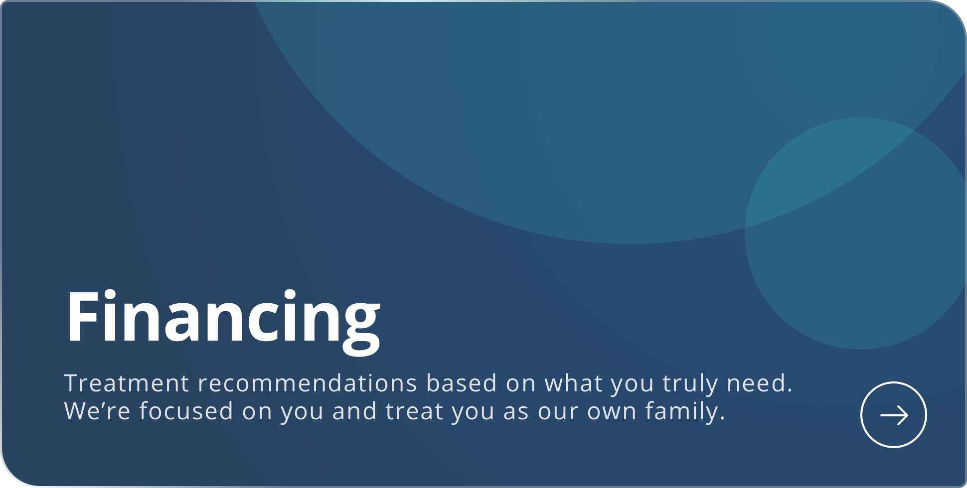 Financing. Treatment recommendations based on what you truly need. We’re focused on you and treat you as we would our own family. Learn more about financing.